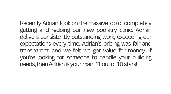 Recently Adrian took on the massive job of completely gutting and redoing our new podiatry clinic Adrian delivers consistently outstanding work exceeding our expectations every time Adrian s pricing was fair and transparent and we felt we got value for money If you re looking for someone to handle your building needs then Adrian is your man 11 out of 10 stars